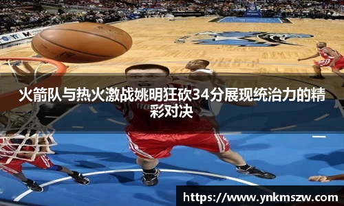 火箭队与热火激战姚明狂砍34分展现统治力的精彩对决