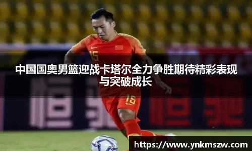中国国奥男篮迎战卡塔尔全力争胜期待精彩表现与突破成长