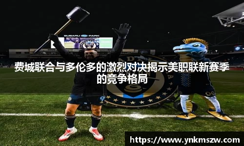 费城联合与多伦多的激烈对决揭示美职联新赛季的竞争格局