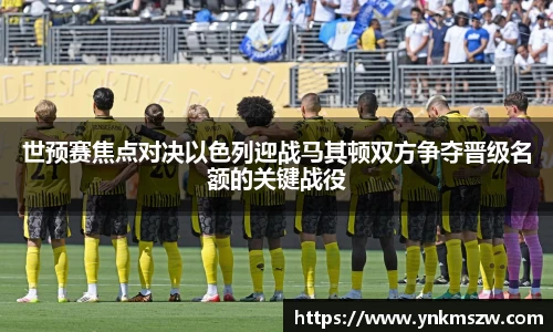 世预赛焦点对决以色列迎战马其顿双方争夺晋级名额的关键战役