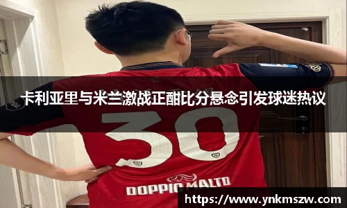 卡利亚里与米兰激战正酣比分悬念引发球迷热议